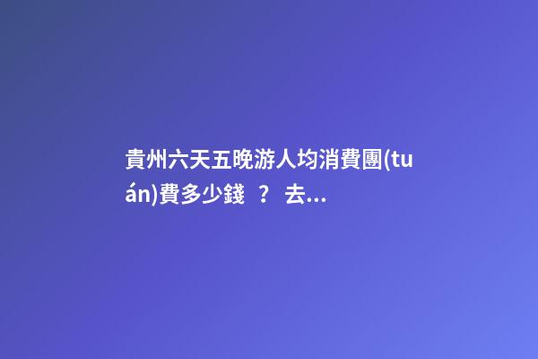 貴州六天五晚游人均消費團(tuán)費多少錢？ 去過的人分享貴州純玩六天，點擊這篇全明白